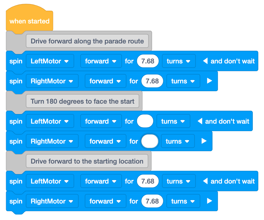 VEXcode GO project with partially filled in parameters. The project begins with a when started block then has three sections of a comment paired with two Spin for blocks. The first section's comment reads Drive forward along the parade route; then spin left motor forward for 7.68 turns and don't wait; Spin right motor forward for 7.68 turns. The second section's comment reads Turn 180 degrees to face the start; then spin Left motor forward for blank turns and don't wait; spin right motor forward for blank turns. The third section's comment reads Drive forward to the starting location; then spin left motor forward for 7.68 turns and don't wait; spin right motor forward for 7.86 turns.