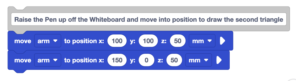 A stack of blocks that starts with a comment block that reads Raise the Pen up off the Whiteboard and move into position to draw the second triangle. Beneath it is a move arm to position x 100 y 100 z 50 mm block followed by a move arm to position x 150 y 0 z 50 block.