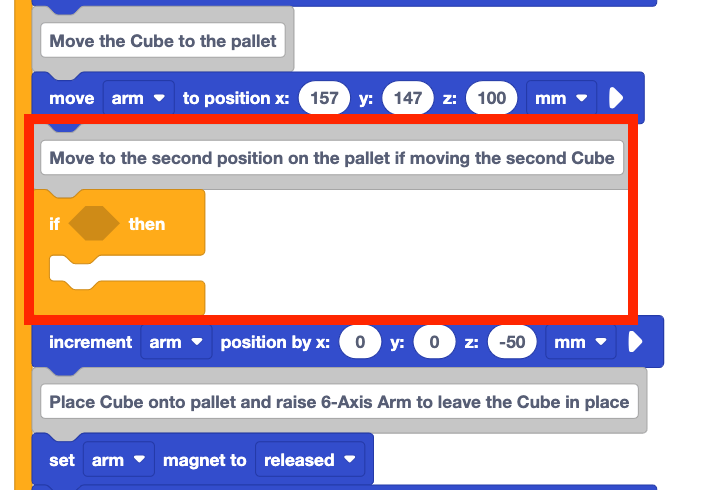 The same stack of blocks as before, but now two new blocks have been inserted beneath the move arm to position x 157 y 147 z 100 mm block, where the red arrow was pointing in the previous image. These blocks are a comment block that reads Move to the second position on the pallet if moving the second Cube and an empty If then block. These two new blocks are highlighted with a red box.
