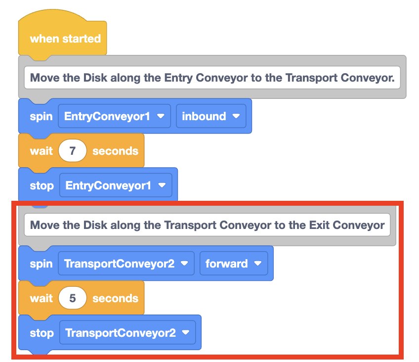 Continuation of the VEXcode EXP project with 4 more blocks added to the end to control the Transport Conveyor. The project reads When started, then a comment block reading Move the disk along the entry conveyor to the transport conveyor. Next is three blocks reading Spin entry conveyor 1 inbound, wait 7 seconds, and then stop entry conveyor 1. Next is a comment block that reads Move the disk along the transport conveyor to the exit conveyor. Lastly there are three more blocks, reading Spin transport conveyor 2 forward, wait 5 seconds, and then stop transport conveyor 2.